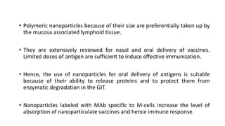 • Polymeric nanoparticles because of their size are preferentially taken up by
the mucosa associated lymphoid tissue.
• They are extensively reviewed for nasal and oral delivery of vaccines.
Limited doses of antigen are sufficient to induce effective immunization.
• Hence, the use of nanoparticles for oral delivery of antigens is suitable
because of their ability to release proteins and to protect them from
enzymatic degradation in the GIT.
• Nanoparticles labeled with MAb specific to M-cells increase the level of
absorption of nanoparticulate vaccines and hence immune response.
 