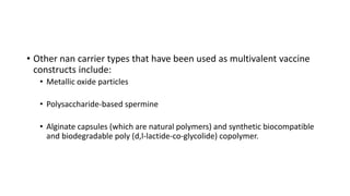 • Other nan carrier types that have been used as multivalent vaccine
constructs include:
• Metallic oxide particles
• Polysaccharide-based spermine
• Alginate capsules (which are natural polymers) and synthetic biocompatible
and biodegradable poly (d,l-lactide-co-glycolide) copolymer.
 
