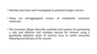 • Micelles have been well investigated as potential antigen carriers.
• These are self-aggregated clusters of amphiphilic surfactant
molecules.
• The invention, Moyer describes methods and systems for generating
a safe and effective oral smallpox vaccine for humans using a
genetically defective strain of vaccinia virus to confer immunity
following oral delivery of the vaccine.
 