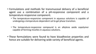 • Formulations and methods for transmucosal delivery of a beneficial
agent use a combination of a pH-responsive component and a
temperature-responsive component.
• The temperature-responsive component in aqueous solutions is capable of
undergoing a temperature-dependent sol to gel phase transition.
• The temperature-responsive compound is an alkylene oxide copolymer
capable of forming micelles in aqueous solutions.
• These formulations were found to have bioadhesive properties and
hence are suitable for delivering wide variety of beneficial agents.
 