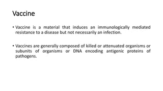Vaccine
• Vaccine is a material that induces an immunologically mediated
resistance to a disease but not necessarily an infection.
• Vaccines are generally composed of killed or attenuated organisms or
subunits of organisms or DNA encoding antigenic proteins of
pathogens.
 