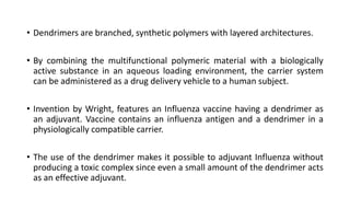 • Dendrimers are branched, synthetic polymers with layered architectures.
• By combining the multifunctional polymeric material with a biologically
active substance in an aqueous loading environment, the carrier system
can be administered as a drug delivery vehicle to a human subject.
• Invention by Wright, features an Influenza vaccine having a dendrimer as
an adjuvant. Vaccine contains an influenza antigen and a dendrimer in a
physiologically compatible carrier.
• The use of the dendrimer makes it possible to adjuvant Influenza without
producing a toxic complex since even a small amount of the dendrimer acts
as an effective adjuvant.
 