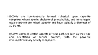 • ISCOMs are spontaneously formed spherical open cage-like
complexes when saponin, cholesterol, phospholipid, and immunogen,
usually protein are mixed together and have typically a diameter of
30-80 nm.
• ISCOMs combine certain aspects of virus particles such as their size
and orientation of surface proteins, with the powerful
immunostimulatory activity of saponins.
 