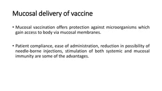 Mucosal delivery of vaccine
• Mucosal vaccination offers protection against microorganisms which
gain access to body via mucosal membranes.
• Patient compliance, ease of administration, reduction in possibility of
needle-borne injections, stimulation of both systemic and mucosal
immunity are some of the advantages.
 