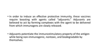 • In order to induce an effective protective immunity, these vaccines
require boosting with agents called “adjuvants.” Adjuvants are
believed to act by forming complexes with the agent to be delivered
from which immunogens are slowly released.
• Adjuvants potentiate the immunostimulatory property of the antigen
while being non-immunogenic, nontoxic, and biodegradable by
themselves.
 