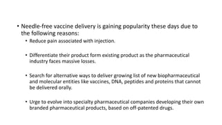 • Needle-free vaccine delivery is gaining popularity these days due to
the following reasons:
• Reduce pain associated with injection.
• Differentiate their product form existing product as the pharmaceutical
industry faces massive losses.
• Search for alternative ways to deliver growing list of new biopharmaceutical
and molecular entities like vaccines, DNA, peptides and proteins that cannot
be delivered orally.
• Urge to evolve into specialty pharmaceutical companies developing their own
branded pharmaceutical products, based on off-patented drugs.
 
