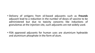 • Delivery of antigens from oil-based adjuvants such as Freunds
adjuvant lead to a reduction in the number of doses of vaccine to be
administered but due to toxicity concerns like inductions of
granulomas at the injection site, such adjuvants are not widely used.
• FDA approved adjuvants for human uses are aluminium hydroxide
and aluminium phosphate in the form of alum.
 