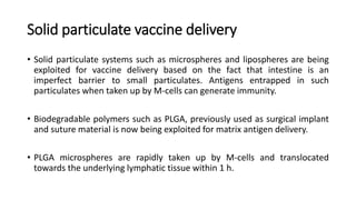 Solid particulate vaccine delivery
• Solid particulate systems such as microspheres and lipospheres are being
exploited for vaccine delivery based on the fact that intestine is an
imperfect barrier to small particulates. Antigens entrapped in such
particulates when taken up by M-cells can generate immunity.
• Biodegradable polymers such as PLGA, previously used as surgical implant
and suture material is now being exploited for matrix antigen delivery.
• PLGA microspheres are rapidly taken up by M-cells and translocated
towards the underlying lymphatic tissue within 1 h.
 