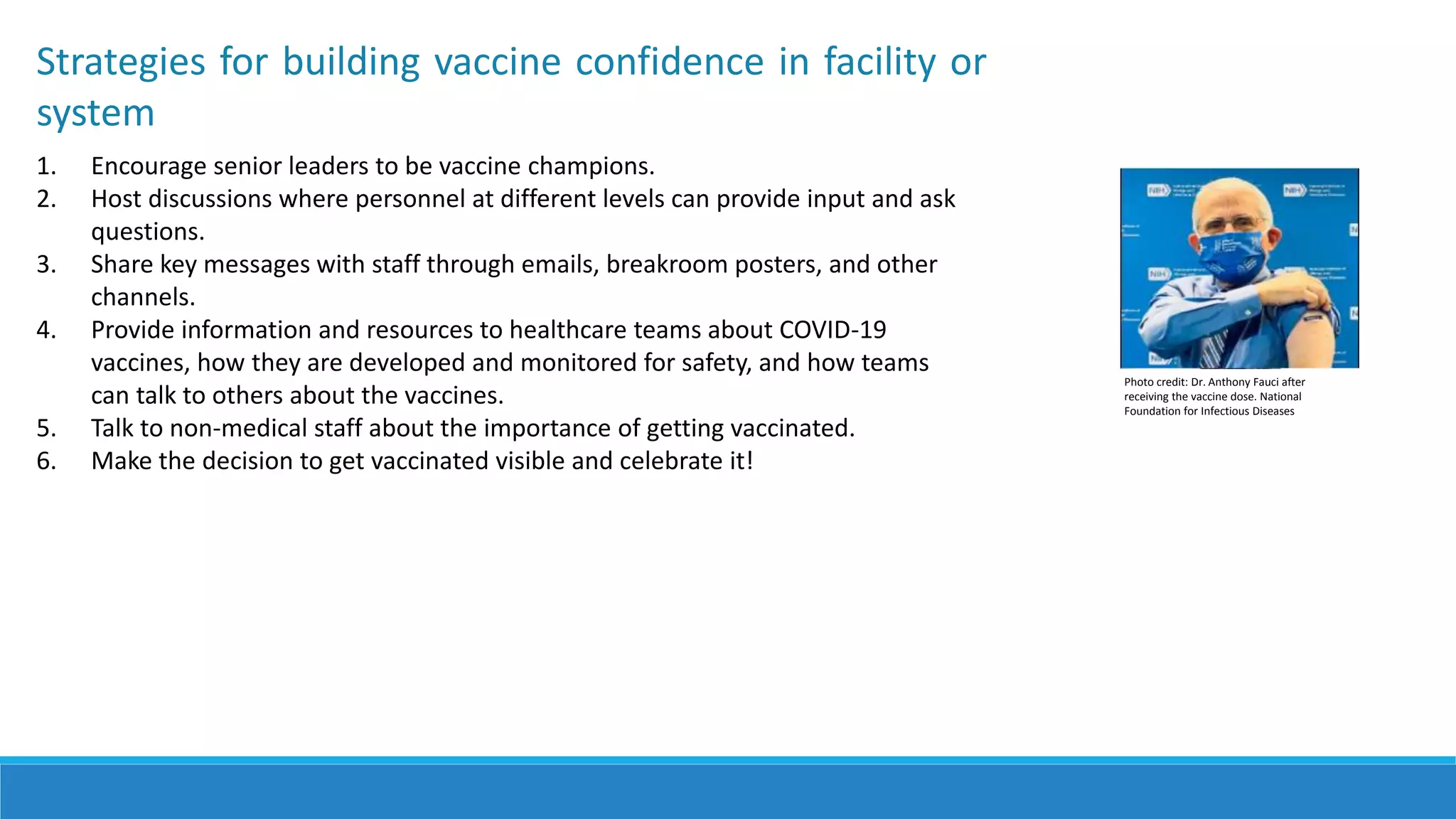 Strategies for building vaccine confidence in facility or
system
1. Encourage senior leaders to be vaccine champions.
2. Host discussions where personnel at different levels can provide input and ask
questions.
3. Share key messages with staff through emails, breakroom posters, and other
channels.
4. Provide information and resources to healthcare teams about COVID-19
vaccines, how they are developed and monitored for safety, and how teams
can talk to others about the vaccines.
5. Talk to non-medical staff about the importance of getting vaccinated.
6. Make the decision to get vaccinated visible and celebrate it!
Photo credit: Dr. Anthony Fauci after
receiving the vaccine dose. National
Foundation for Infectious Diseases
 