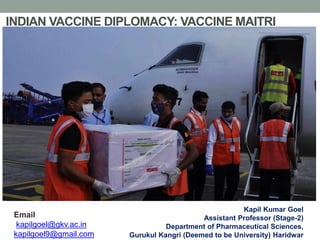 INDIAN VACCINE DIPLOMACY: VACCINE MAITRI
Kapil Kumar Goel
Assistant Professor (Stage-2)
Department of Pharmaceutical Sciences,
Gurukul Kangri (Deemed to be University) Haridwar
Email
kapilgoel@gkv.ac.in
kapilgoel9@gmail.com
 