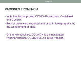 VACCINES FROM INDIA
• India has two approved COVID-19 vaccines: Covishield
and Covaxin.
• Both of them were exported and used in foreign grants by
the Government of India.
• Of the two vaccines, COVAXIN is an inactivated
vaccine whereas COVISHIELD is a live vaccine.
Kapil K Goel
 