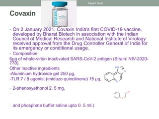 Covaxin
• On 2 January 2021, Covaxin India's first COVID-19 vaccine,
developed by Bharat Biotech in association with the Indian
Council of Medical Research and National Institute of Virology
received approval from the Drug Controller General of India for
its emergency or conditional usage.
• Composition
6µg of whole-virion inactivated SARS-CoV-2 antigen (Strain: NIV-2020-
770),
Other inactive ingredients
-Aluminium hydroxide gel 250 µg,
-TLR 7 / 8 agonist (imidazo quinolinone) 15 µg,
- 2-phenoxyethonol 2. 5 mg,
-
- and phosphate buffer saline upto 0. 5 ml.)
Kapil K Goel
 