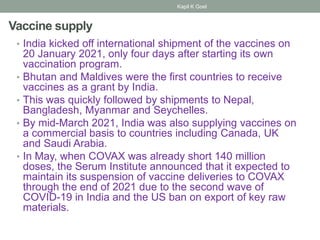 Vaccine supply
• India kicked off international shipment of the vaccines on
20 January 2021, only four days after starting its own
vaccination program.
• Bhutan and Maldives were the first countries to receive
vaccines as a grant by India.
• This was quickly followed by shipments to Nepal,
Bangladesh, Myanmar and Seychelles.
• By mid-March 2021, India was also supplying vaccines on
a commercial basis to countries including Canada, UK
and Saudi Arabia.
• In May, when COVAX was already short 140 million
doses, the Serum Institute announced that it expected to
maintain its suspension of vaccine deliveries to COVAX
through the end of 2021 due to the second wave of
COVID-19 in India and the US ban on export of key raw
materials.
Kapil K Goel
 