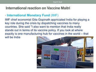 International reaction on Vaccine Maitri
• International Monetary Fund (IMF)
IMF chief economist Gita Gopinath appriciated India for playing a
key role during the crisis by dispatching vaccines to many
countries. She said "I also want to mention that India really
stands out in terms of its vaccine policy. If you look at where
exactly is one manufacturing hub for vaccines in the world – that
will be India
Kapil K Goel
 