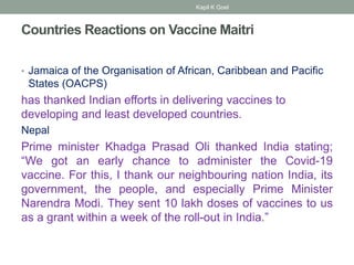 Countries Reactions on Vaccine Maitri
• Jamaica of the Organisation of African, Caribbean and Pacific
States (OACPS)
has thanked Indian efforts in delivering vaccines to
developing and least developed countries.
Nepal
Prime minister Khadga Prasad Oli thanked India stating;
“We got an early chance to administer the Covid-19
vaccine. For this, I thank our neighbouring nation India, its
government, the people, and especially Prime Minister
Narendra Modi. They sent 10 lakh doses of vaccines to us
as a grant within a week of the roll-out in India.”
Kapil K Goel
 