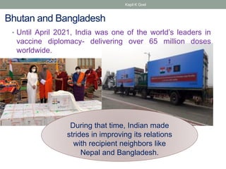 Bhutan and Bangladesh
• Until April 2021, India was one of the world’s leaders in
vaccine diplomacy- delivering over 65 million doses
worldwide.
During that time, Indian made
strides in improving its relations
with recipient neighbors like
Nepal and Bangladesh.
Kapil K Goel
 