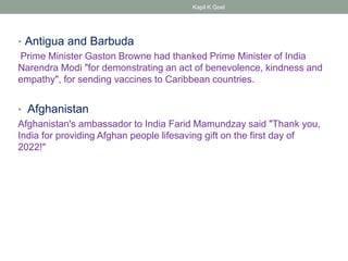 • Antigua and Barbuda
Prime Minister Gaston Browne had thanked Prime Minister of India
Narendra Modi "for demonstrating an act of benevolence, kindness and
empathy", for sending vaccines to Caribbean countries.
• Afghanistan
Afghanistan's ambassador to India Farid Mamundzay said "Thank you,
India for providing Afghan people lifesaving gift on the first day of
2022!"
Kapil K Goel
 