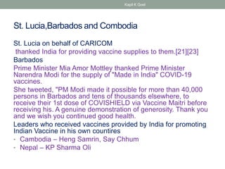 St. Lucia,Barbados and Combodia
St. Lucia on behalf of CARICOM
thanked India for providing vaccine supplies to them.[21][23]
Barbados
Prime Minister Mia Amor Mottley thanked Prime Minister
Narendra Modi for the supply of "Made in India" COVID-19
vaccines.
She tweeted, "PM Modi made it possible for more than 40,000
persons in Barbados and tens of thousands elsewhere, to
receive their 1st dose of COVISHIELD via Vaccine Maitri before
receiving his. A genuine demonstration of generosity. Thank you
and we wish you continued good health.
Leaders who received vaccines provided by India for promoting
Indian Vaccine in his own countires
• Cambodia – Heng Samrin, Say Chhum
• Nepal – KP Sharma Oli
Kapil K Goel
 