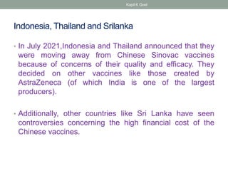 Indonesia, Thailand and Srilanka
• In July 2021,Indonesia and Thailand announced that they
were moving away from Chinese Sinovac vaccines
because of concerns of their quality and efficacy. They
decided on other vaccines like those created by
AstraZeneca (of which India is one of the largest
producers).
• Additionally, other countries like Sri Lanka have seen
controversies concerning the high financial cost of the
Chinese vaccines.
Kapil K Goel
 