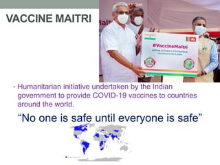 VACCINE MAITRI
• Humanitarian initiative undertaken by the Indian
government to provide COVID-19 vaccines to countries
around the world.
“No one is safe until everyone is safe”
Kapil K Goel
 