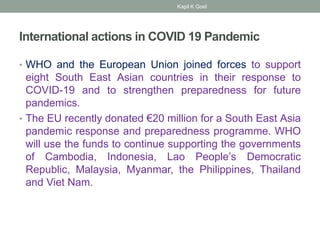 International actions in COVID 19 Pandemic
• WHO and the European Union joined forces to support
eight South East Asian countries in their response to
COVID-19 and to strengthen preparedness for future
pandemics.
• The EU recently donated €20 million for a South East Asia
pandemic response and preparedness programme. WHO
will use the funds to continue supporting the governments
of Cambodia, Indonesia, Lao People’s Democratic
Republic, Malaysia, Myanmar, the Philippines, Thailand
and Viet Nam.
Kapil K Goel
 