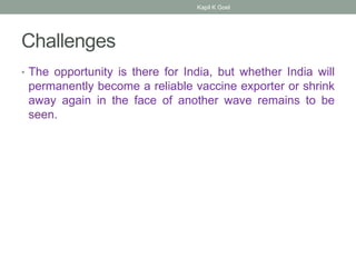 Challenges
• The opportunity is there for India, but whether India will
permanently become a reliable vaccine exporter or shrink
away again in the face of another wave remains to be
seen.
Kapil K Goel
 