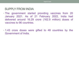 SUPPLY FROM INDIA
• The government started providing vaccines from 20
January 2021. As of 21 February 2022, India had
delivered around 16.29 crore (162.9 million) doses of
vaccines to 96 countries.
• 1.43 crore doses were gifted to 48 countries by the
Government of India.
Kapil K Goel
 