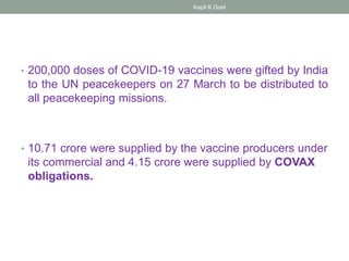 • 200,000 doses of COVID-19 vaccines were gifted by India
to the UN peacekeepers on 27 March to be distributed to
all peacekeeping missions.
• 10.71 crore were supplied by the vaccine producers under
its commercial and 4.15 crore were supplied by COVAX
obligations.
Kapil K Goel
 