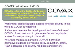 COVAX Initiatives of WHO
Working for global equitable access for every country in the
world to COVID-19 vaccines
It aims to accelerate the development and manufacture of
COVID-19 vaccines and to guarantee fair and equitable
access for every country in the world.
WHO has multiple roles within COVAX: It provides
normative guidance on vaccine policy, regulation, safety,
R&D, allocation, and country readiness and delivery.
“COVAX is co-led by the Coalition for Epidemic
Preparedness Innovations (CEPI), Gavi and the
World Health Organization (WHO), alongside
key delivery partner UNICEF”
Kapil K Goel
 