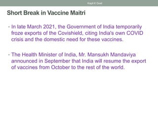 Short Break in Vaccine Maitri
• In late March 2021, the Government of India temporarily
froze exports of the Covishield, citing India's own COVID
crisis and the domestic need for these vaccines.
• The Health Minister of India, Mr. Mansukh Mandaviya
announced in September that India will resume the export
of vaccines from October to the rest of the world.
Kapil K Goel
 