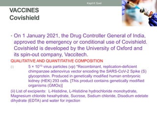 VACCINES
Covishield
• On 1 January 2021, the Drug Controller General of India,
approved the emergency or conditional use of Covishield.
Covishield is developed by the University of Oxford and
its spin-out company, Vaccitech.
QUALITATIVE AND QUANTITATIVE COMPOSITION
(i) 5 × 1010 virus particles (vp) *Recombinant, replication-deficient
chimpanzee adenovirus vector encoding the SARS-CoV-2 Spike (S)
glycoprotein. Produced in genetically modified human embryonic
kidney (HEK) 293 cells. [This product contains genetically modified
organisms (GMOs)]
(ii) List of excipients: L-Histidine, L-Histidine hydrochloride monohydrate,
Magnesium chloride hexahydrate, Sucrose, Sodium chloride, Disodium edetate
dihydrate (EDTA) and water for injection
Kapil K Goel
 