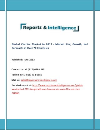 Global Vaccine Market to 2017 - Market Size, Growth, and
Forecasts in Over 70 Countries
Published: June 2013
Contact Us: +1 (617) 674-4143
Toll Free: +1 (855) 711-1555
Mail us: sales@reportsandintelligence.com
Detailed report at: http://www.reportsandintelligence.com/global-
vaccine-to-2017-size-growth-and-forecasts-in-over-70-countries-
market
 