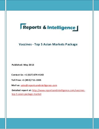 Vaccines - Top 5 Asian Markets Package
Published: May 2013
Contact Us: +1 (617) 674-4143
Toll Free: +1 (855) 711-1555
Mail us: sales@reportsandintelligence.com
Detailed report at: http://www.reportsandintelligence.com/vaccines-
top-5-asian-package-market
 