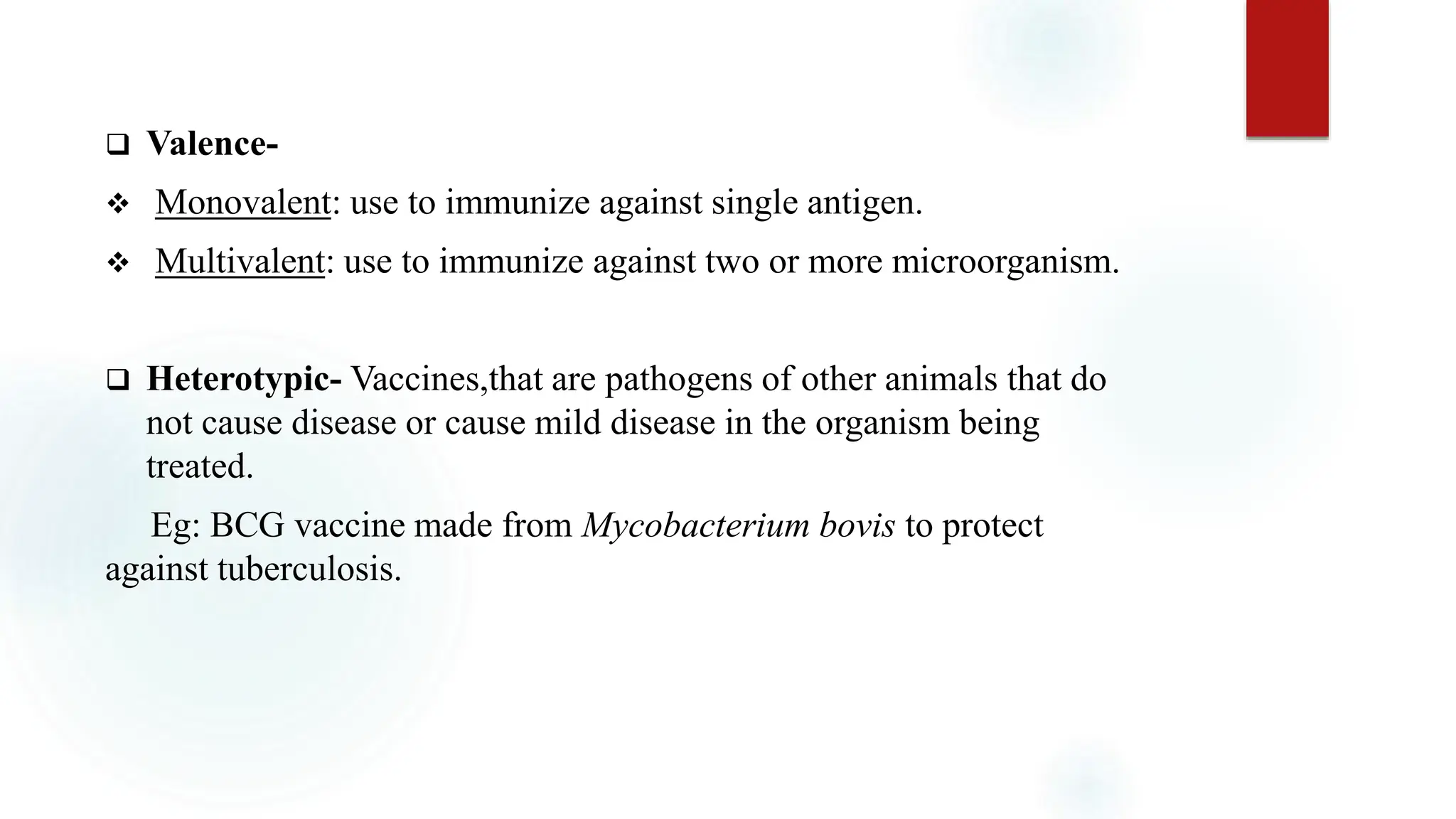  Valence-
 Monovalent: use to immunize against single antigen.
 Multivalent: use to immunize against two or more microorganism.
 Heterotypic- Vaccines,that are pathogens of other animals that do
not cause disease or cause mild disease in the organism being
treated.
Eg: BCG vaccine made from Mycobacterium bovis to protect
against tuberculosis.
 