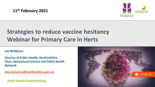Public Health Covid Briefings
Jim McManus
Director of Public Health, Hertfordshire
Chair, Behavioural Science and Public Health
Network
Jim.mcmanus@hertfordshire.gov.uk
Strategies to reduce vaccine hesitancy
Webinar for Primary Care in Herts
11th February 2021
 