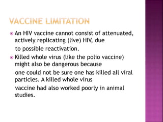  An HIV vaccine cannot consist of attenuated,
actively replicating (live) HIV, due
to possible reactivation.
 Killed whole virus (like the polio vaccine)
might also be dangerous because
one could not be sure one has killed all viral
particles. A killed whole virus
vaccine had also worked poorly in animal
studies.
 