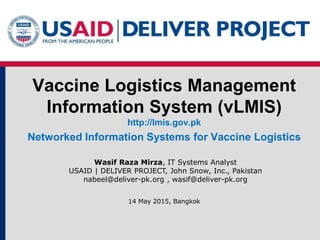 Vaccine Logistics Management
Information System (vLMIS)
http://lmis.gov.pk
Networked Information Systems for Vaccine Logistics
Wasif Raza Mirza, IT Systems Analyst
USAID | DELIVER PROJECT, John Snow, Inc., Pakistan
nabeel@deliver-pk.org , wasif@deliver-pk.org
14 May 2015, Bangkok
 