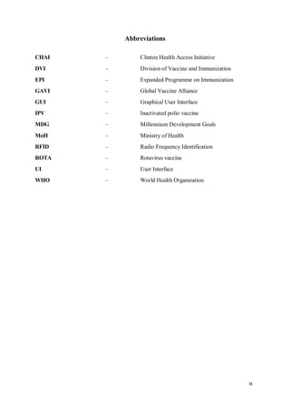 ix
Abbreviations
CHAI – Clinton Health Access Initiative
DVI – Division of Vaccine and Immunization
EPI – Expanded Programme on Immunization
GAVI – Global Vaccine Alliance
GUI – Graphical User Interface
IPV – Inactivated polio vaccine
MDG – Millennium Development Goals
MoH – Ministry of Health
RFID – Radio Frequency Identification
ROTA – Rotavirus vaccine
UI – User Interface
WHO – World Health Organization
 