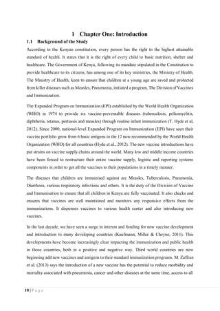 10 | P a g e
1 Chapter One: Introduction
1.1 Background of the Study
According to the Kenyan constitution, every person has the right to the highest attainable
standard of health. It states that it is the right of every child to basic nutrition, shelter and
healthcare. The Government of Kenya, following its mandate stipulated in the Constitution to
provide healthcare to its citizens, has among one of its key ministries, the Ministry of Health.
The Ministry of Health, keen to ensure that children at a young age are saved and protected
from killer diseases such as Measles, Pneumonia, initiated a program, The Division of Vaccines
and Immunization.
The Expanded Program on Immunization (EPI) established by the World Health Organization
(WHO) in 1974 to provide six vaccine-preventable diseases (tuberculosis, poliomyelitis,
diphtheria, tetanus, pertussis and measles) through routine infant immunization (T. Hyde et al,
2012). Since 2000, national-level Expanded Program on Immunization (EPI) have seen their
vaccine portfolio grow from 6 basic antigens to the 12 now recommended by the World Health
Organization (WHO) for all countries (Hyde et al., 2012). The new vaccine introductions have
put strains on vaccine supply chains around the world. Many low and middle income countries
have been forced to restructure their entire vaccine supply, logistic and reporting systems
components in order to get all the vaccines to their populations in a timely manner.
The diseases that children are immunised against are Measles, Tuberculosis, Pneumonia,
Diarrhoea, various respiratory infections and others. It is the duty of the Division of Vaccine
and Immunisation to ensure that all children in Kenya are fully vaccinated. It also checks and
ensures that vaccines are well maintained and monitors any responsive effects from the
immunizations. It dispenses vaccines to various health center and also introducing new
vaccines.
In the last decade, we have seen a surge in interest and funding for new vaccine development
and introduction to many developing countries (Kaufmann, Miller & Cheyne, 2011). This
developments have become increasingly clear impacting the immunization and public health
in those countries, both in a positive and negative way. Third world countries are now
beginning add new vaccines and antigens to their standard immunization programs. M. Zaffran
et al. (2013) says the introduction of a new vaccine has the potential to reduce morbidity and
mortality associated with pneumonia, cancer and other diseases at the same time, access to all
 