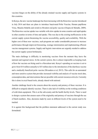 11 | P a g e
vaccines hinges on the ability of the already strained vaccine supply and logistic systems in
this countries.
In Kenya, the new vaccine landscape has been increasing with the Rotavirus vaccine introduced
in July 2014 and there are plans to introduce Inactivated Polio Vaccine, Human papilloma
Virus, Measles Rubella and switch to Bivalent oral polio vaccine (Chopra & Meindle, 2009).
The Rotavirus vaccine uptake was variable with slow uptake in some counties and rapid uptake
in other counties in terms of time and uptake. This was due to the existing inefficiencies in the
current supply system threatening the vaccine accessibility, quality and availability. With the
higher cost of these new vaccines, such programs are under considerable pressure to increase
performance through improved forecasting, wastage minimization and implementing efficient
vaccine management systems. Supply and logistic innovations are urgently needed to address
the current supply system bottlenecks.
The main challenge is difficulty in monitoring vaccines from the moment they leave the
national and regional stores. In the current system, this is almost impossible as keeping track
of how the vaccines are being used is a Herculean task. Kenya’s spending on vaccines is set to
grow from $14 million annually to $53 million due to the introduction of the diarrhoea vaccine
and a medically beneficial polio vaccine (Mvundura et al, 2015). This calls for an automated
and more sensitive system that provides increased visibility and analysis of vaccine stock data,
consumption data, and interventions that are possible with current resources at levels. Currently
this is done in excel based tools, already shared with national.
Another challenge faced is the concern about the security and potency of these vaccines. It is
difficult to uniquely identify vaccines. There is also lack of visibility on the working conditions
of cold chain equipment. This is at the sub-county and the health facility levels. There is need
to design a system that assures users of the originality and potency of vaccines through the use
of batch numbers. Also, decisions made by users in different levels of the system need to be
tracked.
It is against this background that the problem statement addressed in the current study was
formulated.
 