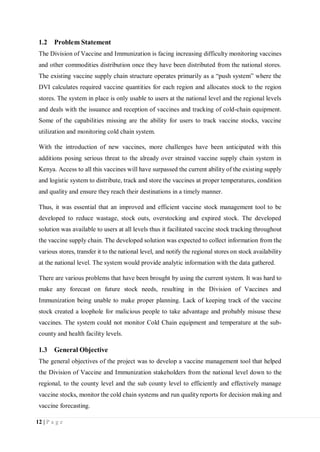 12 | P a g e
1.2 Problem Statement
The Division of Vaccine and Immunization is facing increasing difficulty monitoring vaccines
and other commodities distribution once they have been distributed from the national stores.
The existing vaccine supply chain structure operates primarily as a “push system” where the
DVI calculates required vaccine quantities for each region and allocates stock to the region
stores. The system in place is only usable to users at the national level and the regional levels
and deals with the issuance and reception of vaccines and tracking of cold-chain equipment.
Some of the capabilities missing are the ability for users to track vaccine stocks, vaccine
utilization and monitoring cold chain system.
With the introduction of new vaccines, more challenges have been anticipated with this
additions posing serious threat to the already over strained vaccine supply chain system in
Kenya. Access to all this vaccines will have surpassed the current ability of the existing supply
and logistic system to distribute, track and store the vaccines at proper temperatures, condition
and quality and ensure they reach their destinations in a timely manner.
Thus, it was essential that an improved and efficient vaccine stock management tool to be
developed to reduce wastage, stock outs, overstocking and expired stock. The developed
solution was available to users at all levels thus it facilitated vaccine stock tracking throughout
the vaccine supply chain. The developed solution was expected to collect information from the
various stores, transfer it to the national level, and notify the regional stores on stock availability
at the national level. The system would provide analytic information with the data gathered.
There are various problems that have been brought by using the current system. It was hard to
make any forecast on future stock needs, resulting in the Division of Vaccines and
Immunization being unable to make proper planning. Lack of keeping track of the vaccine
stock created a loophole for malicious people to take advantage and probably misuse these
vaccines. The system could not monitor Cold Chain equipment and temperature at the sub-
county and health facility levels.
1.3 General Objective
The general objectives of the project was to develop a vaccine management tool that helped
the Division of Vaccine and Immunization stakeholders from the national level down to the
regional, to the county level and the sub county level to efficiently and effectively manage
vaccine stocks, monitor the cold chain systems and run quality reports for decision making and
vaccine forecasting.
 