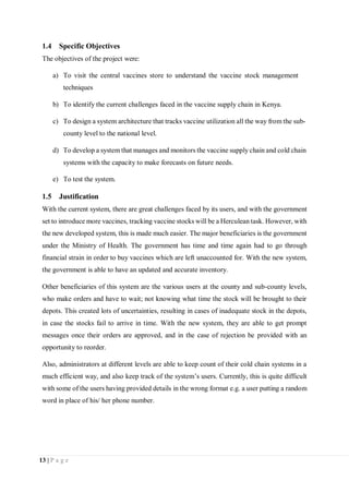 13 | P a g e
1.4 Specific Objectives
The objectives of the project were:
a) To visit the central vaccines store to understand the vaccine stock management
techniques
b) To identify the current challenges faced in the vaccine supply chain in Kenya.
c) To design a system architecture that tracks vaccine utilization all the way from the sub-
county level to the national level.
d) To develop a system that manages and monitors the vaccine supply chain and cold chain
systems with the capacity to make forecasts on future needs.
e) To test the system.
1.5 Justification
With the current system, there are great challenges faced by its users, and with the government
set to introduce more vaccines, tracking vaccine stocks will be a Herculean task. However, with
the new developed system, this is made much easier. The major beneficiaries is the government
under the Ministry of Health. The government has time and time again had to go through
financial strain in order to buy vaccines which are left unaccounted for. With the new system,
the government is able to have an updated and accurate inventory.
Other beneficiaries of this system are the various users at the county and sub-county levels,
who make orders and have to wait; not knowing what time the stock will be brought to their
depots. This created lots of uncertainties, resulting in cases of inadequate stock in the depots,
in case the stocks fail to arrive in time. With the new system, they are able to get prompt
messages once their orders are approved, and in the case of rejection be provided with an
opportunity to reorder.
Also, administrators at different levels are able to keep count of their cold chain systems in a
much efficient way, and also keep track of the system’s users. Currently, this is quite difficult
with some of the users having provided details in the wrong format e.g. a user putting a random
word in place of his/ her phone number.
 