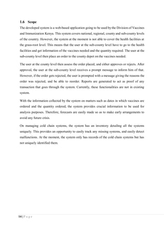 14 | P a g e
1.6 Scope
The developed system is a web-based application going to be used by the Division of Vaccines
and Immunization Kenya. This system covers national, regional, county and sub-county levels
of the country. However, the system at the moment is not able to cover the health facilities at
the grass-root level. This means that the user at the sub-county level have to go to the health
facilities and get information of the vaccines needed and the quantity required. The user at the
sub-county level then place an order to the county depot on the vaccines needed.
The user at the county level then assess the order placed, and either approves or rejects. After
approval, the user at the sub-county level receives a prompt message to inform him of that.
However, if the order gets rejected, the user is prompted with a message giving the reasons the
order was rejected, and be able to reorder. Reports are generated to act as proof of any
transaction that goes through the system. Currently, these functionalities are not in existing
system.
With the information collected by the system on matters such as dates in which vaccines are
ordered and the quantity ordered, the system provides crucial information to be used for
analysis purposes. Therefore, forecasts are easily made so as to make early arrangements to
avoid any future crisis.
On managing cold chain systems, the system has an inventory detailing all the systems
uniquely. This provides an opportunity to easily track any missing systems, and easily detect
malfunctions. At the moment, the system only has records of the cold chain systems but has
not uniquely identified them.
 