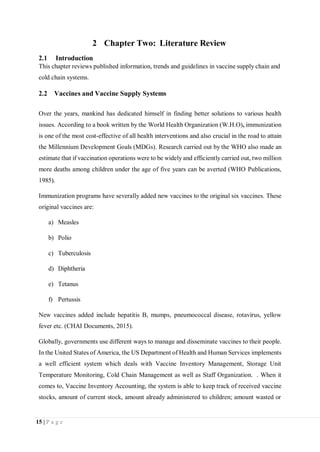 15 | P a g e
2 Chapter Two: Literature Review
2.1 Introduction
This chapter reviews published information, trends and guidelines in vaccine supply chain and
cold chain systems.
2.2 Vaccines and Vaccine Supply Systems
Over the years, mankind has dedicated himself in finding better solutions to various health
issues. According to a book written by the World Health Organization (W.H.O), immunization
is one of the most cost-effective of all health interventions and also crucial in the road to attain
the Millennium Development Goals (MDGs). Research carried out by the WHO also made an
estimate that if vaccination operations were to be widely and efficiently carried out, two million
more deaths among children under the age of five years can be averted (WHO Publications,
1985).
Immunization programs have severally added new vaccines to the original six vaccines. These
original vaccines are:
a) Measles
b) Polio
c) Tuberculosis
d) Diphtheria
e) Tetanus
f) Pertussis
New vaccines added include hepatitis B, mumps, pneumococcal disease, rotavirus, yellow
fever etc. (CHAI Documents, 2015).
Globally, governments use different ways to manage and disseminate vaccines to their people.
In the United States of America, the US Department of Health and Human Services implements
a well efficient system which deals with Vaccine Inventory Management, Storage Unit
Temperature Monitoring, Cold Chain Management as well as Staff Organization. . When it
comes to, Vaccine Inventory Accounting, the system is able to keep track of received vaccine
stocks, amount of current stock, amount already administered to children; amount wasted or
 