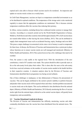 16 | P a g e
expired and is also able to forecast which vaccines need to be reordered. An inspection and
update on vaccine stocks is done on a weekly basis.
In Cold Chain Management, vaccines are kept in a temperature-controlled environment so as
to be distributed in optimal conditions. The temperature of the storage units is also monitored
regularly to ensure that the appropriate conditions are maintained. This is because extreme
temperature conditions affect the vaccines thus reducing their potency.
In Africa, various countries, including Kenya have embraced similar systems to manage their
vaccines. According to a research carried out by the World Health Organization in Kenya,
Moldova, North Korea and other countries showed that approximately 50% of all vaccine doses
are wasted either before or after leaving the stores (Zaffran, 2013). This can be attributed to
supply chain management issues such as accidental freezing, expiry, breakage and even theft.
This poses a major challenge in economical circles since a lot of money is used to compensate
for these loses. In Kenya, the Division of Vaccines and Immunization has a system put in place
whose functions are to ensure vaccine stocks are well managed and monitored. (Ministry of
Public Health and Sanitation, 2013) This system however has a few challenges that need to be
rectified.
First, the system is only usable at the regional level. With the introduction of the new
constitution, a total of 47 counties were made. The system should be able to provide users as
far as the sub-county levels place their orders. This is done after the users at the sub-county
levels have received estimates on the number of vaccine stocks needed at the health facilities
in their respective counties. A situation analysis done by the Division of Vaccines and
Immunization identified that its programme was facing several setbacks.
One of these challenges is inadequacy or late disbursement of finances for procurement of
vaccines. This can be hugely attributed to the current system's inability to perform forecasts
and predict what vaccine stock will be required where and when. Another problem encountered
is vaccine stock outs at the depots. This can be attributed to late distribution from the national
depot. (Ministry of Public Health and Sanitation, 2013) Keenly monitoring the flow of vaccine
stocks right from the national depot, referred to as the central vaccine depot, will greatly boost
transparency and accountability.
2.3 Vaccine Situational Analysis in Kenya
The Division of Vaccine and Immunization has difficulty monitoring vaccine and other
commodity distribution once the vaccine have been distributed from the national stores. The
 