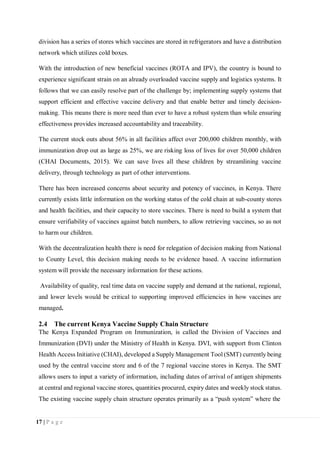 17 | P a g e
division has a series of stores which vaccines are stored in refrigerators and have a distribution
network which utilizes cold boxes.
With the introduction of new beneficial vaccines (ROTA and IPV), the country is bound to
experience significant strain on an already overloaded vaccine supply and logistics systems. It
follows that we can easily resolve part of the challenge by; implementing supply systems that
support efficient and effective vaccine delivery and that enable better and timely decision-
making. This means there is more need than ever to have a robust system than while ensuring
effectiveness provides increased accountability and traceability.
The current stock outs about 56% in all facilities affect over 200,000 children monthly, with
immunization drop out as large as 25%, we are risking loss of lives for over 50,000 children
(CHAI Documents, 2015). We can save lives all these children by streamlining vaccine
delivery, through technology as part of other interventions.
There has been increased concerns about security and potency of vaccines, in Kenya. There
currently exists little information on the working status of the cold chain at sub-county stores
and health facilities, and their capacity to store vaccines. There is need to build a system that
ensure verifiability of vaccines against batch numbers, to allow retrieving vaccines, so as not
to harm our children.
With the decentralization health there is need for relegation of decision making from National
to County Level, this decision making needs to be evidence based. A vaccine information
system will provide the necessary information for these actions.
Availability of quality, real time data on vaccine supply and demand at the national, regional,
and lower levels would be critical to supporting improved efficiencies in how vaccines are
managed.
2.4 The current Kenya Vaccine Supply Chain Structure
The Kenya Expanded Program on Immunization, is called the Division of Vaccines and
Immunization (DVI) under the Ministry of Health in Kenya. DVI, with support from Clinton
Health Access Initiative (CHAI), developed a Supply Management Tool (SMT) currently being
used by the central vaccine store and 6 of the 7 regional vaccine stores in Kenya. The SMT
allows users to input a variety of information, including dates of arrival of antigen shipments
at central and regional vaccine stores, quantities procured, expiry dates and weekly stock status.
The existing vaccine supply chain structure operates primarily as a “push system” where the
 
