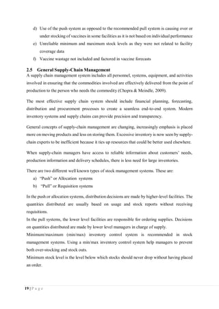 19 | P a g e
d) Use of the push system as opposed to the recommended pull system is causing over or
under stocking of vaccines in some facilities as it is not based on individual performance
e) Unreliable minimum and maximum stock levels as they were not related to facility
coverage data
f) Vaccine wastage not included and factored in vaccine forecasts
2.5 General Supply-Chain Management
A supply chain management system includes all personnel, systems, equipment, and activities
involved in ensuring that the commodities involved are effectively delivered from the point of
production to the person who needs the commodity (Chopra & Meindle, 2009).
The most effective supply chain system should include financial planning, forecasting,
distribution and procurement processes to create a seamless end-to-end system. Modern
inventory systems and supply chains can provide precision and transparency.
General concepts of supply-chain management are changing, increasingly emphasis is placed
more on moving products and less on storing them. Excessive inventory is now seen by supply-
chain experts to be inefficient because it ties up resources that could be better used elsewhere.
When supply-chain managers have access to reliable information about customers’ needs,
production information and delivery schedules, there is less need for large inventories.
There are two different well known types of stock management systems. These are:
a) “Push” or Allocation systems
b) “Pull” or Requisition systems
In the push or allocation systems, distribution decisions are made by higher-level facilities. The
quantities distributed are usually based on usage and stock reports without receiving
requisitions.
In the pull systems, the lower level facilities are responsible for ordering supplies. Decisions
on quantities distributed are made by lower level managers in charge of supply.
Minimum/maximum (min/max) inventory control system is recommended in stock
management systems. Using a min/max inventory control system help managers to prevent
both over-stocking and stock outs.
Minimum stock level is the level below which stocks should never drop without having placed
an order.
 