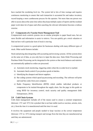 21 | P a g e
have reached the reordering level etc. The system led to lots of time wastage and requires
continuous monitoring to ensure that each transaction is accounted for and makes inventory
record keeping a more cumbersome process for the operator. Not more than one person was
able to access data at the same time unless they keep multiple copies of reports and the resultant
paper work takes lot of space and often searching the relevant information becomes a tedious
exercise.
2.7 Components of a Vaccine Stock Management Tool
Computerized stock controls systems run on similar principles to paper based ones, but are
more flexible and information is easier to retrieve. You can quickly get a stock valuation or
find out how well a particular item of stock is moving.
A computerized system is a good option for businesses dealing with many different types of
stock. Other useful features include:
Stock and pricing data integrating with accounting and invoicing systems. All the systems draw
on the same set of data, so you only have to input the data once. Sales Order Processing and
Purchase Order Processing can be integrated in the system so that stock balances and statistics
are automatically updated as orders are processed.
a) Automatic stock monitoring, triggering orders when the re-order level is reached.
b) Automatic batch control if you produce goods in batches.
c) Identifying the cheapest and fastest suppliers.
d) Bar coding systems which speed up processing and recording. The software will print
and read bar codes from your computer.
e) Radio Frequency Identification (RFID) which enables individual products or
components to be tracked throughout the supply chain. See the page in this guide on
using RFID for inventory control, stock security and quality management (Info
Entrepreneurs, 2010).
2.8 Cold Chain Systems
Cold chain management includes all of the means used to ensure a constant temperature
(between +2°C and +8°C) for a product that is not heat stable (such as vaccines, serums, tests,
etc.), from the time it is manufactured until the time it is used.
It involves the equipment and people needed to keep vaccines at the correct temperature
(between +2°C to +8°C) during transport and storage from the time they are manufactured up
until they are administered.
 
