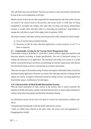 22 | P a g e
The cold chain must never be broken. Vaccines are sensitive to heat and extreme cold and must
be kept at the correct temperature at all times.
Health workers at all levels are often responsible for maintaining the cold chain while vaccines
are stored in the vaccine stores at the province and county levels, or while they are being
transported to township and villages, and while they are being used during immunization
sessions or rounds. More and more often it is becoming the logistician’s responsibility to
manage the cold chain as a part of the supply chain (Logcluster, 2004).
The need to monitor cold chain systems arises because they suffer weaknesses which include:
a) Loss of vaccines from accidental freezing
b) Inaccuracy in that for most cold chain applications, a sensor accuracy of ±0.5 °C or
better is expected.
2.9 Functionality Testing for the Vaccine Stock Management Tool
Functionality testing is performed to verify that a system software application performs and
functions properly according to design specifications. The role of functional testing is to
validate the behaviour of an application. The functional tests define your system in a useful
manner. Functional testing is not always concentrating on customer requirements and whereas
Non-functional testing is always concentrating on customer expectations.
There are two types of Functional testing, Positive and negative functional testing. In positive
functional testing applications functions are tested with valid input and also verifying that the
outputs are correct. In negative functional testing the testing involves exercising application
functionality suing a combination of invalid inputs.
2.10 Characteristics of Ideal Health Information Systems
With the recent automation of many systems in the country, there is need to prioritize the
adoption of health information systems with ideal characteristics to ensure improved decision-
making, faster processing speeds and facilitate information sharing.
An information system can be said to be ideal if it meets this characteristics (Zaffran etal,
2013):
• Integrated and interoperable with other health information systems.
• Built on reliable data collected at the place where the events occur and aggregated or
disaggregated as needed.
 