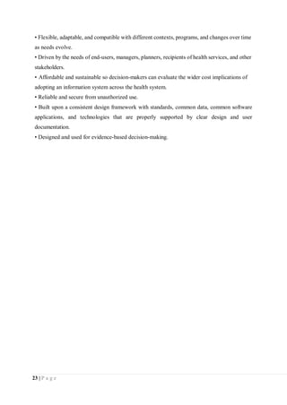 23 | P a g e
• Flexible, adaptable, and compatible with different contexts, programs, and changes over time
as needs evolve.
• Driven by the needs of end-users, managers, planners, recipients of health services, and other
stakeholders.
• Affordable and sustainable so decision-makers can evaluate the wider cost implications of
adopting an information system across the health system.
• Reliable and secure from unauthorized use.
• Built upon a consistent design framework with standards, common data, common software
applications, and technologies that are properly supported by clear design and user
documentation.
• Designed and used for evidence-based decision-making.
 